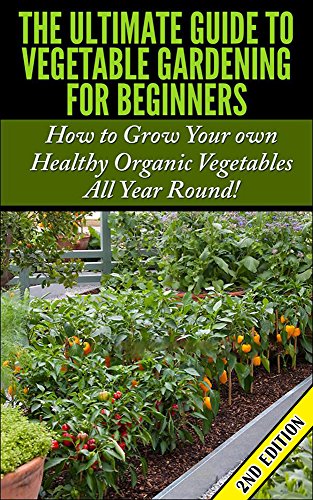 The Ultimate Guide to Vegetable Gardening for Beginners 2nd Edition: How to Grow Your Own Healthy Organic Vegetables All Year Round! (Gardening, Planting, ... Gardens, Flowers, Container Gardening)